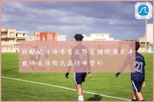 新鹏城与海港首发阵容揭晓周定洋戴伟浚领衔武磊待命替补