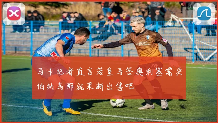 马卡记者直言若皇马签奥利塞需卖伯纳乌那就果断出售吧