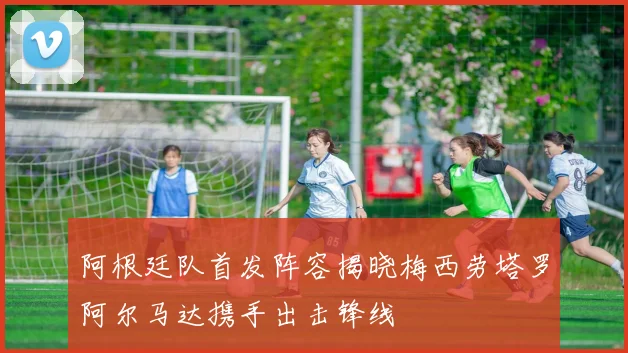 阿根廷队首发阵容揭晓梅西劳塔罗阿尔马达携手出击锋线