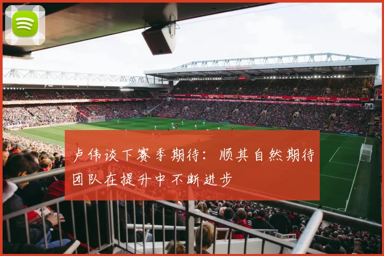 卢伟谈下赛季期待：顺其自然期待团队在提升中不断进步