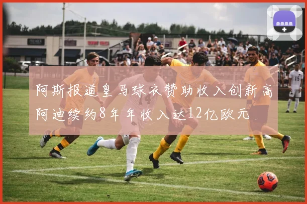 阿斯报道皇马球衣赞助收入创新高阿迪续约8年年收入达12亿欧元