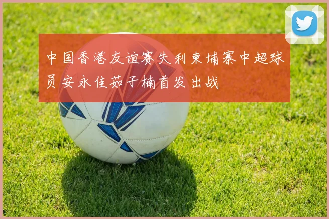 中国香港友谊赛失利柬埔寨中超球员安永佳茹子楠首发出战