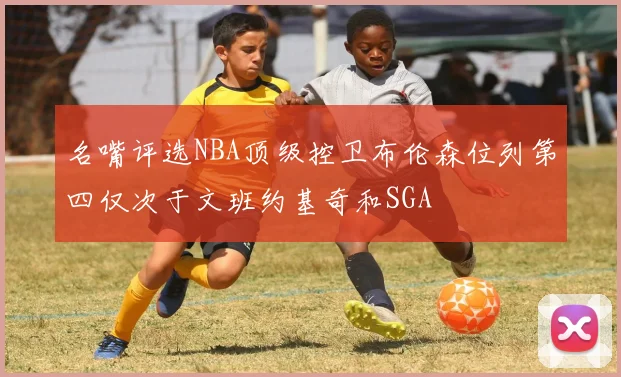 名嘴评选NBA顶级控卫布伦森位列第四仅次于文班约基奇和SGA