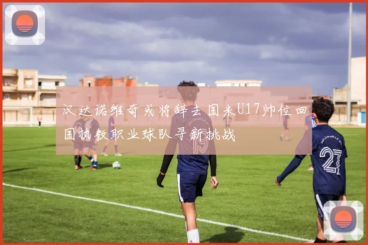 汉达诺维奇或将辞去国米U17帅位回国执教职业球队寻新挑战