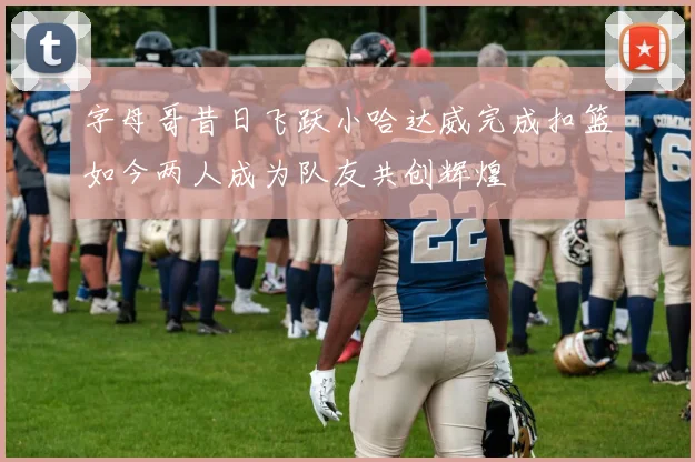 字母哥昔日飞跃小哈达威完成扣篮如今两人成为队友共创辉煌