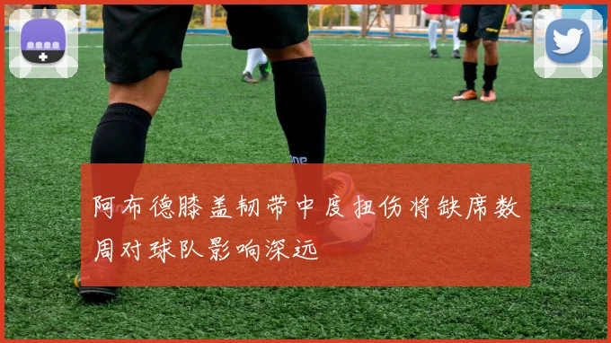 阿布德膝盖韧带中度扭伤将缺席数周对球队影响深远