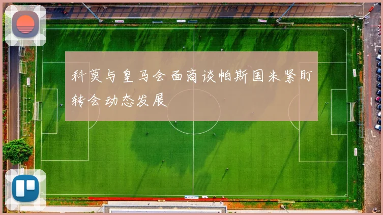 科莫与皇马会面商谈帕斯国米紧盯转会动态发展