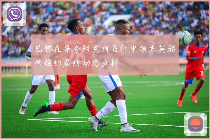 巴黎在争夺阿克利乌什中领先英超两强的最新动态分析